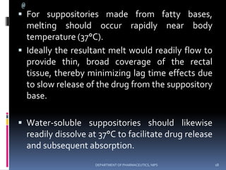 @
 For suppositories made from fatty bases,
melting should occur rapidly near body
temperature (37°C).
 Ideally the resultant melt would readily flow to
provide thin, broad coverage of the rectal
tissue, thereby minimizing lag time effects due
to slow release of the drug from the suppository
base.
 Water-soluble suppositories should likewise
readily dissolve at 37°C to facilitate drug release
and subsequent absorption.
18DEPARTMENT OF PHARMACEUTICS, NIPS
 