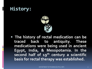 History:
 The history of rectal medication can be
traced back to antiquity. These
medications were being used in ancient
Egypt, India, & Mesopotamia. In the
second half of 19th century a scientific
basis for rectal therapy was established.
2DEPARTMENT OF PHARMACEUTICS, NIPS
 