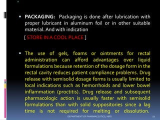 @
 PACKAGING: Packaging is done after lubrication with
proper lubricant in aluminum foil or in other suitable
material. And with indication
[ STORE IN A COOL PLACE ]
 The use of gels, foams or ointments for rectal
administration can afford advantages over liquid
formulations because retention of the dosage form in the
rectal cavity reduces patient compliance problems. Drug
release with semisolid dosage forms is usually limited to
local indications such as hemorrhoids and lower bowel
inflammation (proctitis). Drug release and subsequent
pharmacologic action is usually faster with semisolid
formulations than with solid suppositories since a lag
time is not required for melting or dissolution.
22DEPARTMENT OF PHARMACEUTICS, NIPS
 