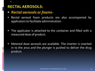 @
RECTAL AEROSOLS:
 Rectal aerosols or foams-
 Rectal aerosol foam products are also accompanied by
applicators to facilitate administration.
 The applicator is attached to the container and filled with a
measured dose of product.
 Metered dose aerosols are available. The inserter is inserted
in to the anus and the plunger is pushed to deliver the drug
product.
25DEPARTMENT OF PHARMACEUTICS, NIPS
 