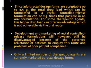 @
 Since adult rectal dosage forms are acceptable up
to 2.5 g, the total drug load which can be
formulated in a rectal controlled-release
formulation can be 2-3 times that possible in an
oral formulation. For some therapeutic agents,
this higher drug load can offer an advantage which
is not achievable via the oral route.
 Development and marketing of rectal controlled-
release formulations will, however, still be
disadvantaged because of the perceived
reluctance of patients to employ this route and
problems of poor patient compliance.
 Only a limited number of therapeutic agents are
currently marketed as rectal dosage forms.
@@
28DEPARTMENT OF PHARMACEUTICS, NIPS
 