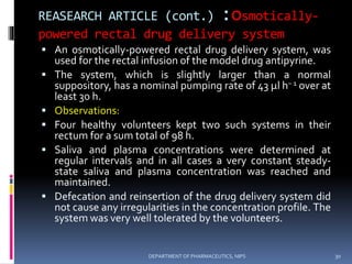REASEARCH ARTICLE (cont.) :osmotically-
powered rectal drug delivery system
 An osmotically-powered rectal drug delivery system, was
used for the rectal infusion of the model drug antipyrine.
 The system, which is slightly larger than a normal
suppository, has a nominal pumping rate of 43 μl h− 1 over at
least 30 h.
 Observations:
 Four healthy volunteers kept two such systems in their
rectum for a sum total of 98 h.
 Saliva and plasma concentrations were determined at
regular intervals and in all cases a very constant steady-
state saliva and plasma concentration was reached and
maintained.
 Defecation and reinsertion of the drug delivery system did
not cause any irregularities in the concentration profile. The
system was very well tolerated by the volunteers.
30DEPARTMENT OF PHARMACEUTICS, NIPS
 
