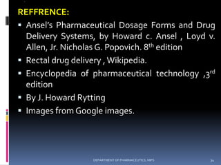@
REFFRENCE:
 Ansel’s Pharmaceutical Dosage Forms and Drug
Delivery Systems, by Howard c. Ansel , Loyd v.
Allen, Jr. Nicholas G. Popovich. 8th edition
 Rectal drug delivery ,Wikipedia.
 Encyclopedia of pharmaceutical technology ,3rd
edition
 By J. Howard Rytting
 Images from Google images.
34DEPARTMENT OF PHARMACEUTICS, NIPS
 