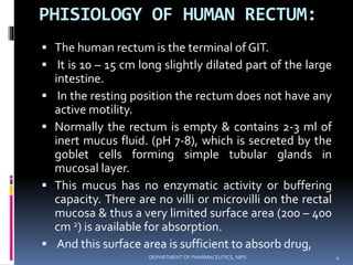 PHISIOLOGY OF HUMAN RECTUM:
 The human rectum is the terminal of GIT.
 It is 10 – 15 cm long slightly dilated part of the large
intestine.
 In the resting position the rectum does not have any
active motility.
 Normally the rectum is empty & contains 2-3 ml of
inert mucus fluid. (pH 7-8), which is secreted by the
goblet cells forming simple tubular glands in
mucosal layer.
 This mucus has no enzymatic activity or buffering
capacity. There are no villi or microvilli on the rectal
mucosa & thus a very limited surface area (200 – 400
cm 2) is available for absorption.
 And this surface area is sufficient to absorb drug,
4DEPARTMENT OF PHARMACEUTICS, NIPS
 
