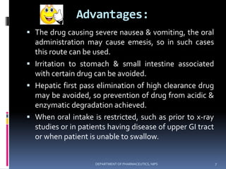 Advantages:
 The drug causing severe nausea & vomiting, the oral
administration may cause emesis, so in such cases
this route can be used.
 Irritation to stomach & small intestine associated
with certain drug can be avoided.
 Hepatic first pass elimination of high clearance drug
may be avoided, so prevention of drug from acidic &
enzymatic degradation achieved.
 When oral intake is restricted, such as prior to x-ray
studies or in patients having disease of upper GI tract
or when patient is unable to swallow.
7DEPARTMENT OF PHARMACEUTICS, NIPS
 