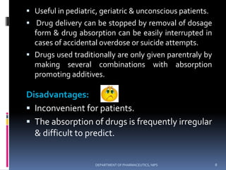  Useful in pediatric, geriatric & unconscious patients.
 Drug delivery can be stopped by removal of dosage
form & drug absorption can be easily interrupted in
cases of accidental overdose or suicide attempts.
 Drugs used traditionally are only given parentraly by
making several combinations with absorption
promoting additives.
Disadvantages:
 Inconvenient for patients.
 The absorption of drugs is frequently irregular
& difficult to predict.
8DEPARTMENT OF PHARMACEUTICS, NIPS
 