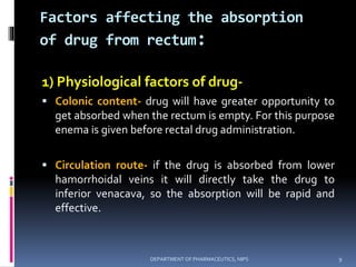 Factors affecting the absorption
of drug from rectum:
1) Physiological factors of drug-
 Colonic content- drug will have greater opportunity to
get absorbed when the rectum is empty. For this purpose
enema is given before rectal drug administration.
 Circulation route- if the drug is absorbed from lower
hamorrhoidal veins it will directly take the drug to
inferior venacava, so the absorption will be rapid and
effective.
9DEPARTMENT OF PHARMACEUTICS, NIPS
 