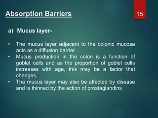 Absorption Barriers
a) Mucus layer-
• The mucus layer adjacent to the colonic mucosa
acts as a diffusion barrier.
• Mucus production in the colon is a function of
goblet cells and as the proportion of goblet cells
increases with age, this may be a factor that
changes.
• The mucus layer may also be affected by disease
and is thinned by the action of prostaglandins
15
 