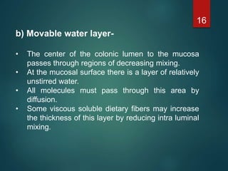 b) Movable water layer-
• The center of the colonic lumen to the mucosa
passes through regions of decreasing mixing.
• At the mucosal surface there is a layer of relatively
unstirred water.
• All molecules must pass through this area by
diffusion.
• Some viscous soluble dietary fibers may increase
the thickness of this layer by reducing intra luminal
mixing.
16
 