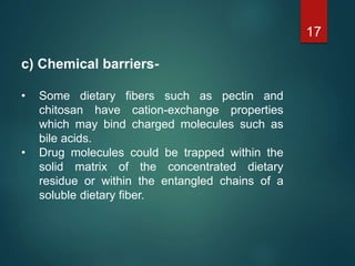 c) Chemical barriers-
• Some dietary fibers such as pectin and
chitosan have cation-exchange properties
which may bind charged molecules such as
bile acids.
• Drug molecules could be trapped within the
solid matrix of the concentrated dietary
residue or within the entangled chains of a
soluble dietary fiber.
17
 