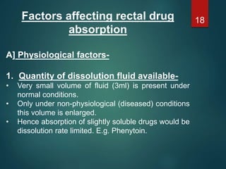 Factors affecting rectal drug
absorption
A] Physiological factors-
1. Quantity of dissolution fluid available-
• Very small volume of fluid (3ml) is present under
normal conditions.
• Only under non-physiological (diseased) conditions
this volume is enlarged.
• Hence absorption of slightly soluble drugs would be
dissolution rate limited. E.g. Phenytoin.
18
 