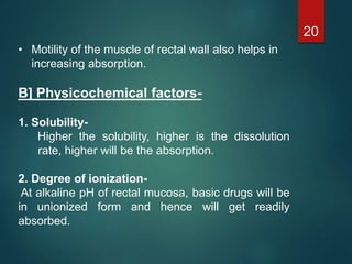 • Motility of the muscle of rectal wall also helps in
increasing absorption.
B] Physicochemical factors-
1. Solubility-
Higher the solubility, higher is the dissolution
rate, higher will be the absorption.
2. Degree of ionization-
At alkaline pH of rectal mucosa, basic drugs will be
in unionized form and hence will get readily
absorbed.
20
 