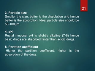 3. Particle size-
Smaller the size, better is the dissolution and hence
better is the absorption. Ideal particle size should be
50-100µm.
4. pH-
Rectal mucosal pH is slightly alkaline (7-8) hence
basic drugs are absorbed faster than acidic drugs.
5. Partition coefficient-
Higher the partition coefficient, higher is the
absorption of the drug.
21
 