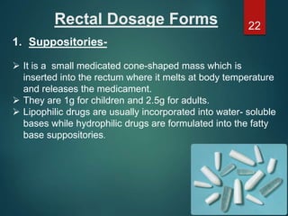 Rectal Dosage Forms
1. Suppositories-
 It is a small medicated cone-shaped mass which is
inserted into the rectum where it melts at body temperature
and releases the medicament.
 They are 1g for children and 2.5g for adults.
 Lipophilic drugs are usually incorporated into water- soluble
bases while hydrophilic drugs are formulated into the fatty
base suppositories.
22
 
