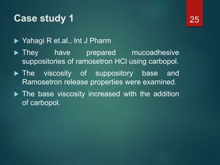 Case study 1
 Yahagi R et.al., Int J Pharm
 They have prepared mucoadhesive
suppositories of ramosetron HCl using carbopol.
 The viscosity of suppository base and
Ramosetron release properties were examined.
 The base viscosity increased with the addition
of carbopol.
25
 