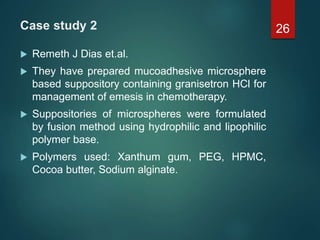 Case study 2
 Remeth J Dias et.al.
 They have prepared mucoadhesive microsphere
based suppository containing granisetron HCl for
management of emesis in chemotherapy.
 Suppositories of microspheres were formulated
by fusion method using hydrophilic and lipophilic
polymer base.
 Polymers used: Xanthum gum, PEG, HPMC,
Cocoa butter, Sodium alginate.
26
 