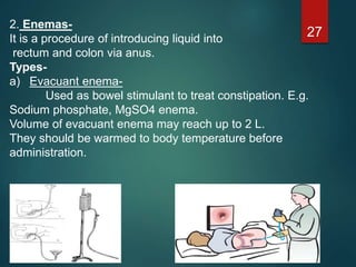 2. Enemas-
It is a procedure of introducing liquid into
rectum and colon via anus.
Types-
a) Evacuant enema-
Used as bowel stimulant to treat constipation. E.g.
Sodium phosphate, MgSO4 enema.
Volume of evacuant enema may reach up to 2 L.
They should be warmed to body temperature before
administration.
27
 