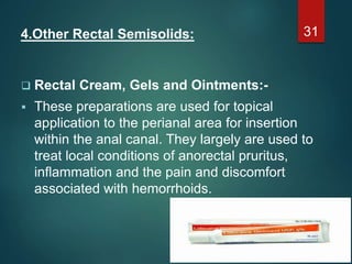 4.Other Rectal Semisolids:
 Rectal Cream, Gels and Ointments:-
 These preparations are used for topical
application to the perianal area for insertion
within the anal canal. They largely are used to
treat local conditions of anorectal pruritus,
inflammation and the pain and discomfort
associated with hemorrhoids.
31
 