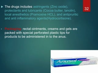  The drugs includes astringents (Zinc oxide),
protectants and lubricants (Cocoa butter, lanolin),
local anesthetics (Pramoxine HCL), and antipruritic
and anti inflammatory agents(Hydrocortisone).
• Packaging: rectal ointments, creams and gels are
packed with special perforated plastic tips for
products to be administered in to the anus.
32
 