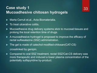 Case study 1
Mucoadhesive chitosan hydrogels
 Marta Cerruti et.al., Acta Biomaterialia.
 To treat ulcerative colitis.
 Mucoadhesive drug delivery systems stick to mucosal tissues and
prolong the local retention time of drugs.
 A mucoadhesive hydrogel is proposed to improve the efficacy of
rectal sulfasalazine (SSZ) administration.
 The gel is made of catechol modified-chitosan(CAT-CS)
crosslinked by genipin.
 Compared to oral SSZ treatment, rectal SSZ/Cat-CS delivery was
more therapeutic and induced a lower plasma concentration of the
potentially sulfapyridine by-product.
33
 
