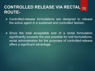 CONTROLLED RELEASE VIA RECTAL
ROUTE-
 Controlled-release formulations are designed to release
the active agent in a sustained and controlled fashion.
 Since the total acceptable size of a rectal formulation
significantly exceeds the size possible for oral formulations,
rectal administration for the purposes of controlled-release
offers a significant advantage.
35
 