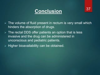 Conclusion
 The volume of fluid present in rectum is very small which
hinders the absorption of drugs.
 The rectal DDS offer patients an option that is less
invasive and the drug can be administered in
unconscious and pediatric patients.
 Higher bioavailability can be obtained.
37
 