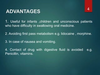 ADVANTAGES
1. Useful for infants ,children and unconscious patients
who have difficulty in swallowing oral medicine.
2. Avoiding first pass metabolism e.g. lidocaine , morphine.
3. In case of nausea and vomiting.
4. Contact of drug with digestive fluid is avoided e.g.
Penicillin, vitamins.
4
 