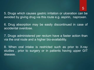 5. Drugs which causes gastric irritation or ulceration can be
avoided by giving drug via this route e.g. aspirin, naproxen.
6. Drug absorption may be easily discontinued in case of
accidental overdose.
7. Drugs administered per rectum have a faster action than
via the oral route and a higher bio-availability.
8. When oral intake is restricted such as prior to X-ray
studies , prior to surgery or in patients having upper GIT
disease.
5
 