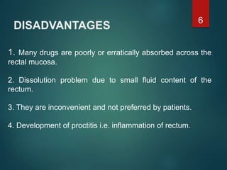 DISADVANTAGES
1. Many drugs are poorly or erratically absorbed across the
rectal mucosa.
2. Dissolution problem due to small fluid content of the
rectum.
3. They are inconvenient and not preferred by patients.
4. Development of proctitis i.e. inflammation of rectum.
6
 