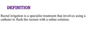 DEFINITION
Rectal irrigation is a specialist treatment that involves using a
catheter to flush the rectum with a saline solution.
 