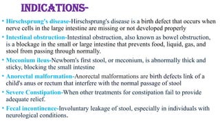 INDICATIONS-
• Hirschsprung's disease-Hirschsprung's disease is a birth defect that occurs when
nerve cells in the large intestine are missing or not developed properly
• Intestinal obstruction-Intestinal obstruction, also known as bowel obstruction,
is a blockage in the small or large intestine that prevents food, liquid, gas, and
stool from passing through normally.
• Meconium ileus-Newborn's first stool, or meconium, is abnormally thick and
sticky, blocking the small intestine
• Anorectal malformation-Anorectal malformations are birth defects link of a
child's anus or rectum that interfere with the normal passage of stool
• Severe Constipation-When other treatments for constipation fail to provide
adequate relief.
• Fecal incontinence-Involuntary leakage of stool, especially in individuals with
neurological conditions.
 