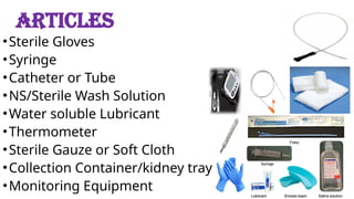 ARTICLES
•Sterile Gloves
•Syringe
•Catheter or Tube
•NS/Sterile Wash Solution
•Water soluble Lubricant
•Thermometer
•Sterile Gauze or Soft Cloth
•Collection Container/kidney tray
•Monitoring Equipment
 