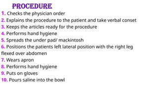 PROCEDURE
1. Checks the physician order
2. Explains the procedure to the patient and take verbal conset
3. Keeps the articles ready for the procedure
4. Performs hand hygiene
5. Spreads the under pad/ mackintosh
6. Positions the patients left lateral position with the right leg
flexed over abdomen
7. Wears apron
8. Performs hand hygiene
9. Puts on gloves
10. Pours saline into the bowl
 