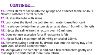 Continue…..
11. Draws 20 ml of saline into the syringe and attaches to the 12-16 Fr
Nelaton catheter / rectal catheter
12. Flushes the tube with saline
13. Lubricates the tip of the catheter with water-based lubricant
14. Inserts gently into the rectum via anus at about 15cm(6inch)length
15. Injects the saline into the rectum over 1-2 minutes
16. Does not use excessive force if resistance is felt
17. Injects fluid a maximum of 20 ml/kg or total of 250mL
18. Removes syringe and lets fluid/stool run into the kidney tray after
each 20ml of saline administration.
19. Manipulates the catheter in and out a few centimeters gently and
massages the abdomen if there is no return
 