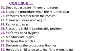 Continue…..
20. Does not aspirate if there is no return
21. Stops the procedure when the return is clear
22. Removes catheter from the rectum
23. Cleans and dries anal region
24. Removes gloves
25. Places the child in comfortable position
26. Performs hand hygiene
27. Monitors vital signs
28. Replaces the articles
29. Documents the procedure/ findings
30. Helps the child to go to toilet if she wants to go
 
