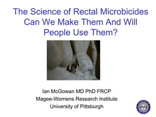 The Science of Rectal Microbicides
  Can We Make Them And Will
       People Use Them?




       Ian McGowan MD PhD FRCP
     Magee-Womens Research Institute
          University of Pittsburgh
 
