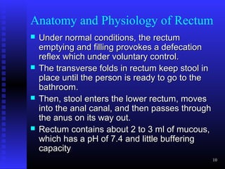 Anatomy and Physiology of Rectum
   Under normal conditions, the rectum
    emptying and filling provokes a defecation
    reflex which under voluntary control.
   The transverse folds in rectum keep stool in
    place until the person is ready to go to the
    bathroom.
   Then, stool enters the lower rectum, moves
    into the anal canal, and then passes through
    the anus on its way out.
   Rectum contains about 2 to 3 ml of mucous,
    which has a pH of 7.4 and little buffering
    capacity
                                                   10
 