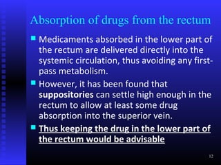 Absorption of drugs from the rectum
 Medicaments absorbed in the lower part of
  the rectum are delivered directly into the
  systemic circulation, thus avoiding any first-
  pass metabolism.
 However, it has been found that
  suppositories can settle high enough in the
  rectum to allow at least some drug
  absorption into the superior vein.
 Thus keeping the drug in the lower part of
  the rectum would be advisable
                                              12
 