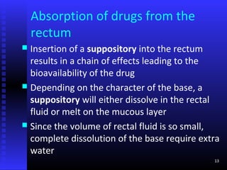 Absorption of drugs from the
    rectum
 Insertion of a suppository into the rectum
  results in a chain of effects leading to the
  bioavailability of the drug
 Depending on the character of the base, a
  suppository will either dissolve in the rectal
  fluid or melt on the mucous layer
 Since the volume of rectal fluid is so small,
  complete dissolution of the base require extra
  water
                                              13
 