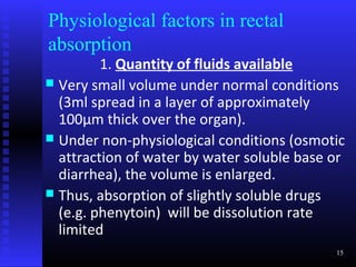 Physiological factors in rectal
absorption
         1. Quantity of fluids available
 Very small volume under normal conditions
  (3ml spread in a layer of approximately
  100µm thick over the organ).
 Under non-physiological conditions (osmotic
  attraction of water by water soluble base or
  diarrhea), the volume is enlarged.
 Thus, absorption of slightly soluble drugs
  (e.g. phenytoin) will be dissolution rate
  limited
                                            15
 