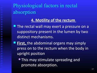Physiological factors in rectal
absorption
           4. Motility of the rectum
 The rectal wall may exert a pressure on a
  suppository present in the lumen by two
  distinct mechanisms.
 First, the abdominal organs may simply
  press on to the rectum when the body in
  upright position
    This may stimulate spreading and

     promote absorption.
                                              17
 