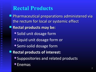 Rectal Products
 Pharmaceutical preparations administered via
  the rectum for local or systemic effect
 Rectal products may be:
    Solid unit dosage form

    Liquid unit dosage form or

    Semi-solid dosage form

 Rectal products of interest:
    Suppositories and related products

    Enemas
                                             2
 