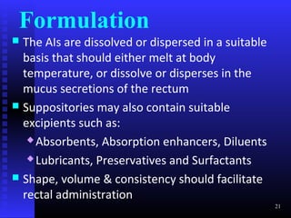 Formulation
 The AIs are dissolved or dispersed in a suitable
  basis that should either melt at body
  temperature, or dissolve or disperses in the
  mucus secretions of the rectum
 Suppositories may also contain suitable
  excipients such as:
    Absorbents, Absorption enhancers, Diluents

    Lubricants, Preservatives and Surfactants

 Shape, volume & consistency should facilitate
  rectal administration
                                                     21
 