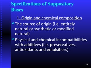 Specifications of Suppository
Bases
   1. Origin and chemical composition
 The source of origin (i.e. entirely
  natural or synthetic or modified
  natural)
 Physical and chemical incompatibilities
  with additives (i.e. preservatives,
  antioxidants and emulsifiers)


                                        24
 