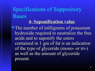 Specifications of Suppository
Bases
          4- Saponification value
 The number of milligrams of potassium
  hydroxide required to neutralize the free
  acids and to saponify the esters
  contained in 1 gm of fat is an indication
  of the type of glyceride (mono- or tri-)
  as well as the amount of glyceride
  present.
                                          27
 