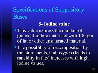 Specifications of Suppository
Bases
              5- Iodine value
 This value express the number of
  grams of iodine that react with 100 gm
  of fat or other unsaturated material.
 The possibility of decomposition by
  moisture, acids, and oxygen (leads to
  rancidity in fats) increases with high
  iodine values.
                                       28
 