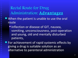Rectal Route for Drug
    Administration: Advantages
 When the patient is unable to use the oral
  route
    Inflection or disease of GIT, nausea,

     vomiting, unconsciousness, post-operation
     and young, old and mentally disturbed
     patients,
 For achievement of rapid systemic effects by
  giving a drug is suitable solution as an
  alternative to parenteral administration
                                                 3
 