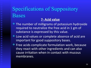 Specifications of Suppository
Bases
                    7- Acid value
 The number of milligrams of potassium hydroxide
  required to neutralize the free acid in 1 gm of
  substance is expressed by this value.
 Low acid values or complete absence of acid are
  important for good suppository bases.
 Free acids complicate formulation work, because
  they react with other ingredients and can also
  cause irritation when in contact with mucous
  membranes.

                                                30
 