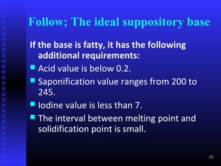 Follow; The ideal suppository base
If the base is fatty, it has the following
   additional requirements:
 Acid value is below 0.2.
 Saponification value ranges from 200 to
   245.
 Iodine value is less than 7.
 The interval between melting point and
   solidification point is small.

                                             33
 