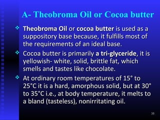 A- Theobroma Oil or Cocoa butter
   Theobroma Oil or cocoa butter is used as a
    suppository base because, it fulfills most of
    the requirements of an ideal base.
   Cocoa butter is primarily a tri-glyceride, it is
    yellowish- white, solid, brittle fat, which
    smells and tastes like chocolate.
   At ordinary room temperatures of 15° to
    25°C it is a hard, amorphous solid, but at 30°
    to 35°C i.e., at body temperature, it melts to
    a bland (tasteless), nonirritating oil.
                                                   35
 